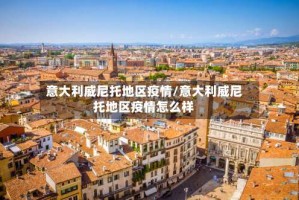 意大利威尼托地区疫情/意大利威尼托地区疫情怎么样