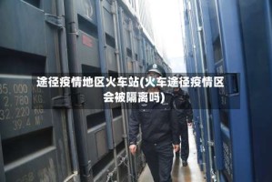 途径疫情地区火车站(火车途径疫情区会被隔离吗)