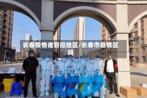 长春疫情谁管控地区/长春市疫情区吗