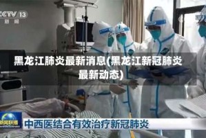 黑龙江肺炎最新消息(黑龙江新冠肺炎最新动态)