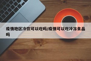疫情地区冷饮可以吃吗/疫情可以吃冷冻食品吗