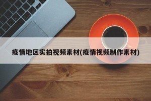 疫情地区实拍视频素材(疫情视频制作素材)