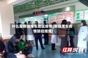 什么是新疆库车地区疫情(新疆库车疫情防控措施)