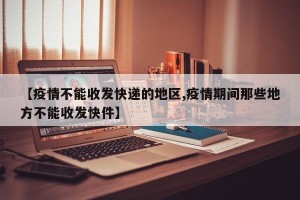 【疫情不能收发快递的地区,疫情期间那些地方不能收发快件】