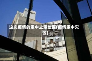 这次疫情的重中之重地区(疫情重中灾区)
