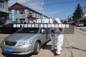 疫情下边境地区(疫情期间边境管控)