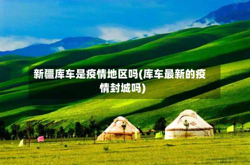 新疆库车是疫情地区吗(库车最新的疫情封城吗)-第2张图片