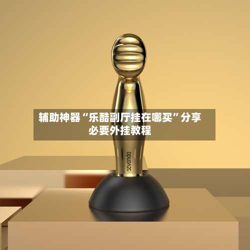 辅助神器“乐酷副厅挂在哪买”分享必要外挂教程-第2张图片