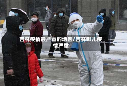 吉林疫情最严重的地区/吉林哪儿疫情严重-第1张图片