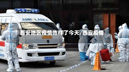 西安地区疫情咋样了今天/西安疫情?-第2张图片