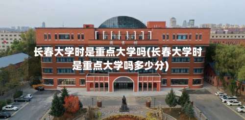 长春大学时是重点大学吗(长春大学时是重点大学吗多少分)-第1张图片