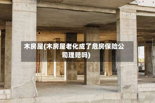 木房屋(木房屋老化成了危房保险公司理赔吗)-第1张图片