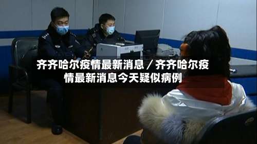 齐齐哈尔疫情最新消息／齐齐哈尔疫情最新消息今天疑似病例-第2张图片