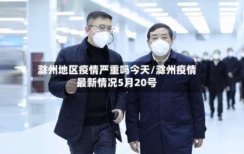 滁州地区疫情严重吗今天/滁州疫情最新情况5月20号-第2张图片