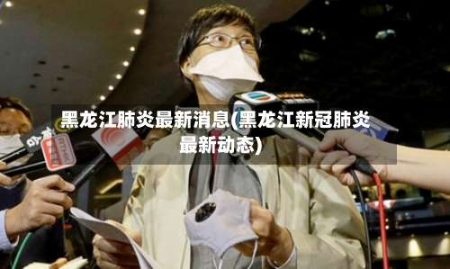 黑龙江肺炎最新消息(黑龙江新冠肺炎最新动态)-第3张图片