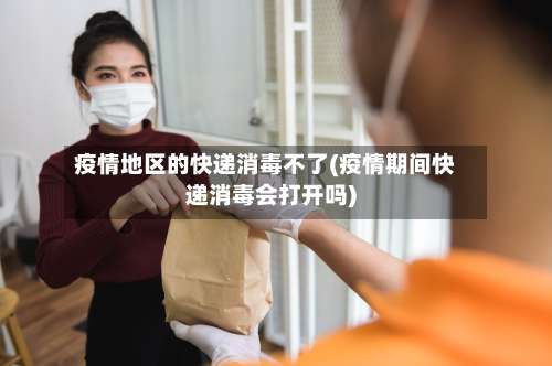 疫情地区的快递消毒不了(疫情期间快递消毒会打开吗)-第1张图片
