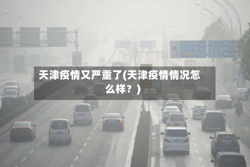 天津疫情又严重了(天津疫情情况怎么样？)-第2张图片