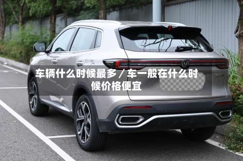 车辆什么时候最多／车一般在什么时候价格便宜-第1张图片