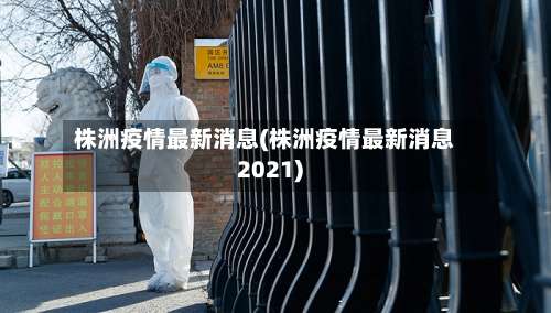 株洲疫情最新消息(株洲疫情最新消息2021)-第3张图片