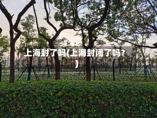 上海封了吗(上海封闭了吗？)-第2张图片