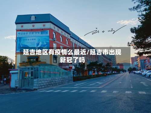 延吉地区有疫情么最近/延吉市出现新冠了吗-第1张图片
