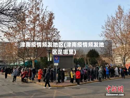 津南疫情频发地区(津南疫情频发地区是哪里)-第2张图片