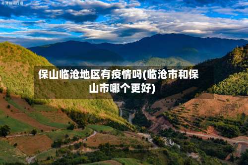 保山临沧地区有疫情吗(临沧市和保山市哪个更好)-第1张图片
