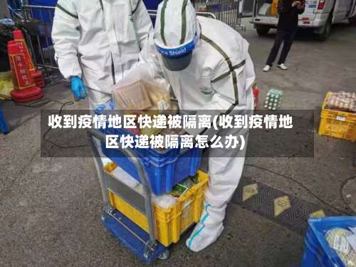 收到疫情地区快递被隔离(收到疫情地区快递被隔离怎么办)-第1张图片