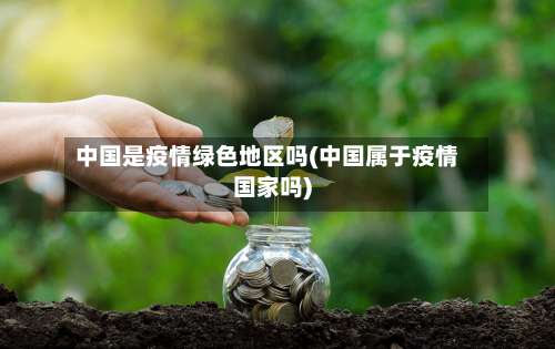 中国是疫情绿色地区吗(中国属于疫情国家吗)-第1张图片