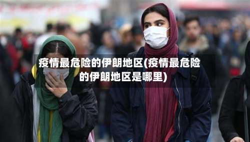疫情最危险的伊朗地区(疫情最危险的伊朗地区是哪里)-第1张图片