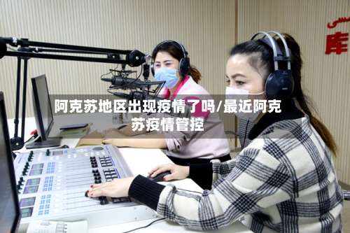 阿克苏地区出现疫情了吗/最近阿克苏疫情管控-第2张图片