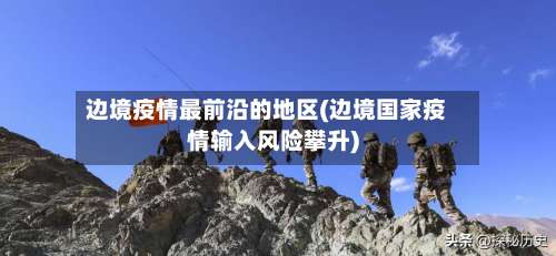 边境疫情最前沿的地区(边境国家疫情输入风险攀升)-第2张图片