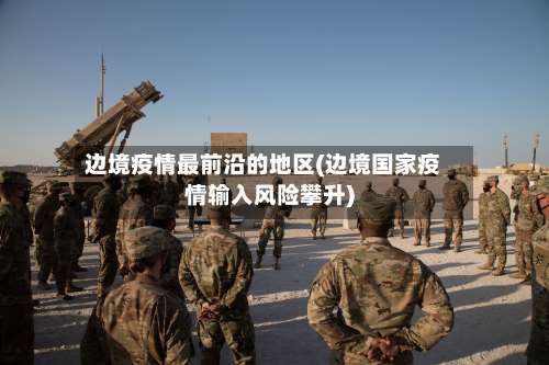 边境疫情最前沿的地区(边境国家疫情输入风险攀升)-第3张图片