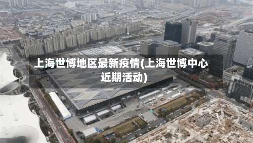 上海世博地区最新疫情(上海世博中心近期活动)-第2张图片