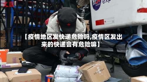 【疫情地区发快递危险吗,疫情区发出来的快递会有危险嘛】-第3张图片