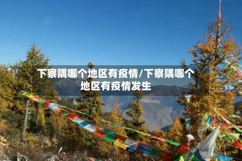 下察隅哪个地区有疫情/下察隅哪个地区有疫情发生-第3张图片