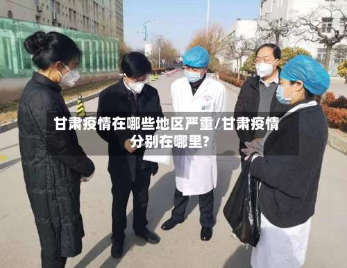 甘肃疫情在哪些地区严重/甘肃疫情分别在哪里?-第2张图片